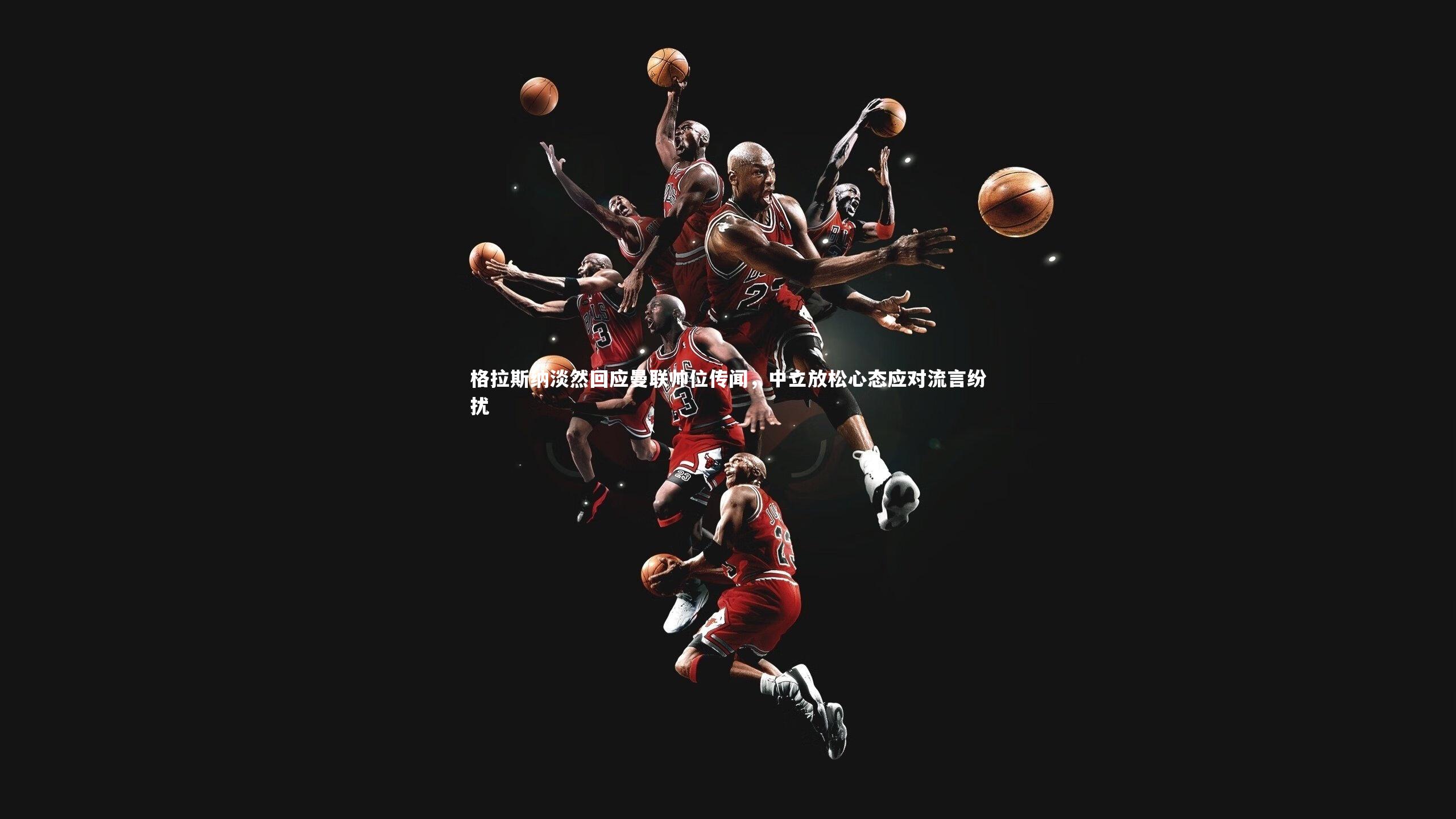 格拉斯纳淡然回应曼联帅位传闻，中立放松心态应对流言纷扰